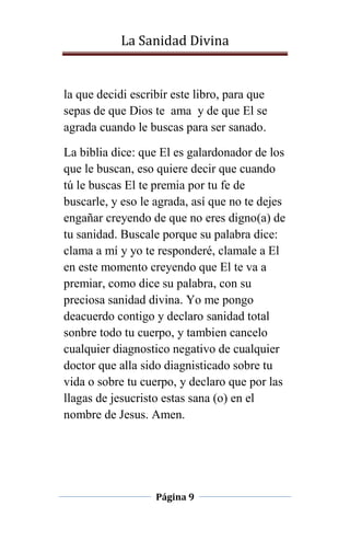 La Sanidad Divina

la que decidi escribír este libro, para que
sepas de que Dios te ama y de que El se
agrada cuando le buscas para ser sanado.
La biblia dice: que El es galardonador de los
que le buscan, eso quiere decir que cuando
tú le buscas El te premia por tu fe de
buscarle, y eso le agrada, así que no te dejes
engañar creyendo de que no eres digno(a) de
tu sanidad. Buscale porque su palabra dice:
clama a mí y yo te responderé, clamale a El
en este momento creyendo que El te va a
premiar, como dice su palabra, con su
preciosa sanidad divina. Yo me pongo
deacuerdo contigo y declaro sanidad total
sonbre todo tu cuerpo, y tambien cancelo
cualquier diagnostico negativo de cualquier
doctor que alla sido diagnisticado sobre tu
vida o sobre tu cuerpo, y declaro que por las
llagas de jesucristo estas sana (o) en el
nombre de Jesus. Amen.

Página 9

 