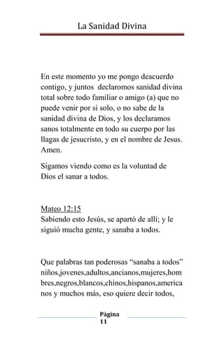 La Sanidad Divina

En este momento yo me pongo deacuerdo
contigo, y juntos declaromos sanidad divina
total sobre todo familiar o amigo (a) que no
puede venir por si solo, o no sabe de la
sanidad divina de Dios, y los declaramos
sanos totalmente en todo su cuerpo por las
llagas de jesucristo, y en el nombre de Jesus.
Amen.
Sigamos viendo como es la voluntad de
Dios el sanar a todos.

Mateo 12:15
Sabiendo esto Jesús, se apartó de allí; y le
siguió mucha gente, y sanaba a todos.

Que palabras tan poderosas “sanaba a todos”
niños,jovenes,adultos,ancianos,mujeres,hom
bres,negros,blancos,chinos,hispanos,america
nos y muchos más, eso quiere decir todos,
Página
11

 