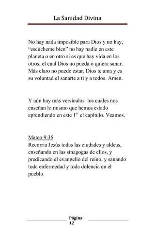 La Sanidad Divina

No hay nada imposible para Dios y no hay,
“escúcheme bien” no hay nadie en este
planeta o en otro si es que hay vida en los
otros, el cual Dios no pueda o quiera sanar.
Más claro no puede estar, Dios te ama y es
su voluntad el sanarte a ti y a todos. Amen.

Y aún hay más versículos los cuales nos
enseñan lo mismo que hemos estado
aprendiendo en este 1er el capítulo. Veamos.

Mateo 9:35
Recorría Jesús todas las ciudades y aldeas,
enseñando en las sinagogas de ellos, y
predicando el evangelio del reino, y sanando
toda enfermedad y toda dolencia en el
pueblo.

Página
12

 
