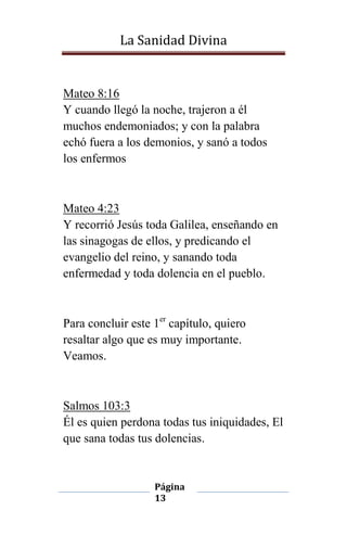 La Sanidad Divina

Mateo 8:16
Y cuando llegó la noche, trajeron a él
muchos endemoniados; y con la palabra
echó fuera a los demonios, y sanó a todos
los enfermos

Mateo 4:23
Y recorrió Jesús toda Galilea, enseñando en
las sinagogas de ellos, y predicando el
evangelio del reino, y sanando toda
enfermedad y toda dolencia en el pueblo.

Para concluir este 1er capítulo, quiero
resaltar algo que es muy importante.
Veamos.

Salmos 103:3
Él es quien perdona todas tus iniquidades, El
que sana todas tus dolencias.

Página
13

 