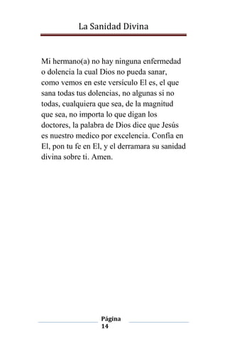 La Sanidad Divina

Mi hermano(a) no hay ninguna enfermedad
o dolencia la cual Dios no pueda sanar,
como vemos en este versículo El es, el que
sana todas tus dolencias, no algunas si no
todas, cualquiera que sea, de la magnitud
que sea, no importa lo que digan los
doctores, la palabra de Dios dice que Jesús
es nuestro medico por excelencia. Confía en
El, pon tu fe en El, y el derramara su sanidad
divina sobre ti. Amen.

Página
14

 