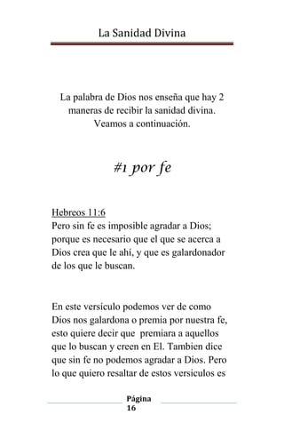La Sanidad Divina

La palabra de Dios nos enseña que hay 2
maneras de recibir la sanidad divina.
Veamos a continuación.

#1 por fe

Hebreos 11:6
Pero sin fe es imposible agradar a Dios;
porque es necesario que el que se acerca a
Dios crea que le ahí, y que es galardonador
de los que le buscan.

En este versículo podemos ver de como
Dios nos galardona o premia por nuestra fe,
esto quiere decir que premiara a aquellos
que lo buscan y creen en El. Tambien dice
que sin fe no podemos agradar a Dios. Pero
lo que quiero resaltar de estos versiculos es
Página
16

 