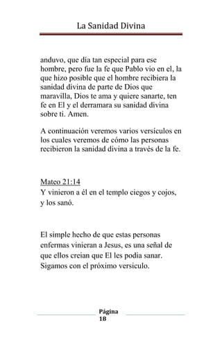 La Sanidad Divina

anduvo, que día tan especial para ese
hombre, pero fue la fe que Pablo vio en el, la
que hizo posible que el hombre recibiera la
sanidad divina de parte de Dios que
maravilla, Dios te ama y quiere sanarte, ten
fe en El y el derramara su sanidad divina
sobre ti. Amen.
A continuación veremos varios versículos en
los cuales veremos de cómo las personas
recibieron la sanidad divina a través de la fe.

Mateo 21:14
Y vinieron a él en el templo ciegos y cojos,
y los sanó.

El simple hecho de que estas personas
enfermas vinieran a Jesus, es una señal de
que ellos creian que El les podia sanar.
Sigamos con el próximo versiculo.

Página
18

 