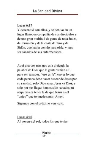 La Sanidad Divina

Lucas 6:17
Y descendió con ellos, y se detuvo en un
lugar llano, en compañía de sus discípulos y
de una gran multitud de gente de toda Judea,
de Jerusalén y de la costa de Tiro y de
Sidón, que había venido para oírle, y para
ser sanados de sus enfermedades.

Aquí una vez mas nos esta diciendo la
palabra de Dios que la gente venian a El
para ser sanados, “eso es fe”, eso es lo que
cada persona debe hacer buscar de Jesus por
su sanidad, solo Dios sana, Jesus es Dios, y
solo por sus llagas hemos sido sanados, tu
respuesta es tener fe de que Jesus es el
“unico” que te puede sanar. Amen.
Sigamos con el próximo versiculo.

Lucas 4:40
Al ponerse el sol, todos los que tenían
Página
19

 