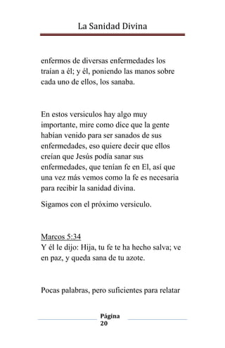 La Sanidad Divina

enfermos de diversas enfermedades los
traían a él; y él, poniendo las manos sobre
cada uno de ellos, los sanaba.

En estos versiculos hay algo muy
importante, mire como dice que la gente
habían venido para ser sanados de sus
enfermedades, eso quiere decir que ellos
creían que Jesús podía sanar sus
enfermedades, que tenían fe en El, así que
una vez más vemos como la fe es necesaria
para recibir la sanidad divina.
Sigamos con el próximo versiculo.

Marcos 5:34
Y él le dijo: Hija, tu fe te ha hecho salva; ve
en paz, y queda sana de tu azote.

Pocas palabras, pero suficientes para relatar
Página
20

 