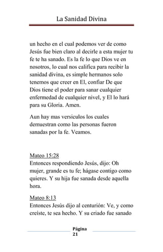 La Sanidad Divina

un hecho en el cual podemos ver de como
Jesús fue bien claro al decirle a esta mujer tu
fe te ha sanado. Es la fe lo que Dios ve en
nosotros, lo cual nos califica para recibir la
sanidad divina, es simple hermanos solo
tenemos que creer en El, confiar De que
Dios tiene el poder para sanar cualquier
enfermedad de cualquier nivel, y El lo hará
para su Gloria. Amen.
Aun hay mas versiculos los cuales
demuestran como las personas fueron
sanadas por la fe. Veamos.

Mateo 15:28
Entonces respondiendo Jesús, dijo: Oh
mujer, grande es tu fe; hágase contigo como
quieres. Y su hija fue sanada desde aquella
hora.
Mateo 8:13
Entonces Jesús dijo al centurión: Ve, y como
creíste, te sea hecho. Y su criado fue sanado
Página
21

 