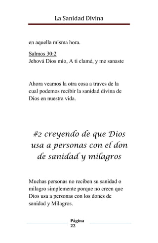 La Sanidad Divina

en aquella misma hora.
Salmos 30:2
Jehová Dios mío, A ti clamé, y me sanaste

Ahora veamos la otra cosa a traves de la
cual podemos recibir la sanidad divina de
Dios en nuestra vida.

#2 creyendo de que Dios
usa a personas con el don
de sanidad y milagros

Muchas personas no reciben su sanidad o
milagro simplemente porque no creen que
Dios usa a personas con los dones de
sanidad y Milagros.
Página
22

 