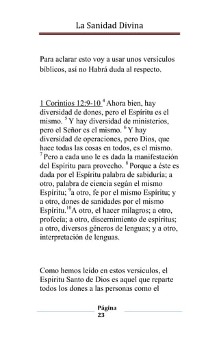 La Sanidad Divina

Para aclarar esto voy a usar unos versículos
bíblicos, así no Habrá duda al respecto.

1 Corintios 12:9-10 4 Ahora bien, hay
diversidad de dones, pero el Espíritu es el
mismo. 5 Y hay diversidad de ministerios,
pero el Señor es el mismo. 6 Y hay
diversidad de operaciones, pero Dios, que
hace todas las cosas en todos, es el mismo.
7
Pero a cada uno le es dada la manifestación
del Espíritu para provecho. 8 Porque a éste es
dada por el Espíritu palabra de sabiduría; a
otro, palabra de ciencia según el mismo
Espíritu; 9a otro, fe por el mismo Espíritu; y
a otro, dones de sanidades por el mismo
Espíritu.10A otro, el hacer milagros; a otro,
profecía; a otro, discernimiento de espíritus;
a otro, diversos géneros de lenguas; y a otro,
interpretación de lenguas.

Como hemos leído en estos versiculos, el
Espiritu Santo de Dios es aquel que reparte
todos los dones a las personas como el
Página
23

 