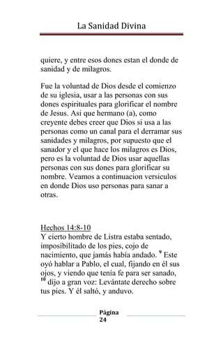 La Sanidad Divina

quiere, y entre esos dones estan el donde de
sanidad y de milagros.
Fue la voluntad de Dios desde el comienzo
de su iglesia, usar a las personas con sus
dones espirituales para glorificar el nombre
de Jesus. Asi que hermano (a), como
creyente debes creer que Dios si usa a las
personas como un canal para el derramar sus
sanidades y milagros, por supuesto que el
sanador y el que hace los milagros es Dios,
pero es la voluntad de Dios usar aquellas
personas con sus dones para glorificar su
nombre. Veamos a continuacion versiculos
en donde Dios uso personas para sanar a
otras.

Hechos 14:8-10
Y cierto hombre de Listra estaba sentado,
imposibilitado de los pies, cojo de
nacimiento, que jamás había andado. 9 Este
oyó hablar a Pablo, el cual, fijando en él sus
ojos, y viendo que tenía fe para ser sanado,
10
dijo a gran voz: Levántate derecho sobre
tus pies. Y él saltó, y anduvo.
Página
24

 