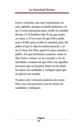 La Sanidad Divina

Estos versículos son muy importantes en
este capitulo, porque es donde podemos ver
las 2 cosas necesarias para recibir la sanidad
divina, #1 el hombre tubo fe de que podía
ser sano, y #2 el creyó de que Dios podía
usar a Pablo para recibir la sanidad, pues fue
pablo el que le dijo levantate derecho y el
asi lo hizo, fue Dios quien lo sano, usando a
pablo. Así que hermanos creamos, como le
dijo Jesús a tomas, se un creyente y no un
incrédulo, creamos de que Dios usa aquellas
personas que su Espiritu Santo les ha dado
los dones de sanidades y milagros para que
su iglesia sea sanada.
Veamos otro versiculo poderoso de como
Dios usa a las personas con los dones de
sanidades y milagros.

Página
25

 