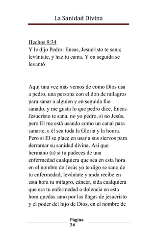 La Sanidad Divina

Hechos 9:34
Y le dijo Pedro: Eneas, Jesucristo te sana;
levántate, y haz tu cama. Y en seguida se
levantó

Aquí una vez más vemos de como Dios usa
a pedro, una persona con el don de milagros
para sanar a alguien y en seguida fue
sanado, y me gusta lo que pedro dice, Eneas
Jesucristo te sana, no yo pedro, si no Jesús,
pero El me está usando como un canal para
sanarte, a él sea toda la Gloria y la honra.
Pero si El se place en usar a sus siervos para
derramar su sanidad divina. Así que
hermano (a) si tu padeces de una
enfermedad cualquiera que sea en esta hora
en el nombre de Jesús yo te digo se sano de
tu enfermedad, levántate y anda recibe en
esta hora tu milagro, cáncer, sida cualquiera
que era tu enfermedad o dolencia en esta
hora quedas sano por las llagas de jesucristo
y el poder del hijo de Dios, en el nombre de
Página
26

 