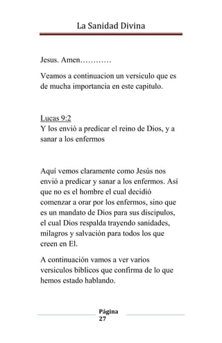 La Sanidad Divina

Jesus. Amen…………
Veamos a continuacion un versiculo que es
de mucha importancia en este capitulo.

Lucas 9:2
Y los envió a predicar el reino de Dios, y a
sanar a los enfermos

Aquí vemos claramente como Jesús nos
envió a predicar y sanar a los enfermos. Así
que no es el hombre el cual decidió
comenzar a orar por los enfermos, sino que
es un mandato de Dios para sus discipulos,
el cual Dios respalda trayendo sanidades,
milagros y salvación para todos los que
creen en El.
A continuación vamos a ver varios
versiculos biblicos que confirma de lo que
hemos estado hablando.

Página
27

 