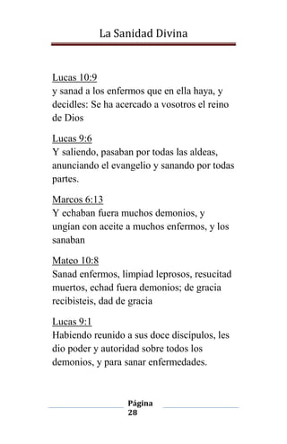 La Sanidad Divina

Lucas 10:9
y sanad a los enfermos que en ella haya, y
decidles: Se ha acercado a vosotros el reino
de Dios
Lucas 9:6
Y saliendo, pasaban por todas las aldeas,
anunciando el evangelio y sanando por todas
partes.
Marcos 6:13
Y echaban fuera muchos demonios, y
ungían con aceite a muchos enfermos, y los
sanaban
Mateo 10:8
Sanad enfermos, limpiad leprosos, resucitad
muertos, echad fuera demonios; de gracia
recibisteis, dad de gracia
Lucas 9:1
Habiendo reunido a sus doce discípulos, les
dio poder y autoridad sobre todos los
demonios, y para sanar enfermedades.

Página
28

 