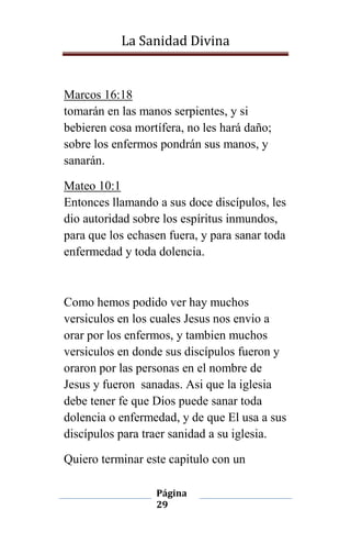La Sanidad Divina

Marcos 16:18
tomarán en las manos serpientes, y si
bebieren cosa mortífera, no les hará daño;
sobre los enfermos pondrán sus manos, y
sanarán.
Mateo 10:1
Entonces llamando a sus doce discípulos, les
dio autoridad sobre los espíritus inmundos,
para que los echasen fuera, y para sanar toda
enfermedad y toda dolencia.

Como hemos podido ver hay muchos
versiculos en los cuales Jesus nos envio a
orar por los enfermos, y tambien muchos
versiculos en donde sus discípulos fueron y
oraron por las personas en el nombre de
Jesus y fueron sanadas. Asi que la iglesia
debe tener fe que Dios puede sanar toda
dolencia o enfermedad, y de que El usa a sus
discípulos para traer sanidad a su iglesia.
Quiero terminar este capitulo con un
Página
29

 
