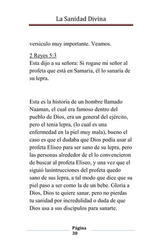 La Sanidad Divina

versiculo muy importante. Veamos.
2 Reyes 5:3
Esta dijo a su señora: Si rogase mi señor al
profeta que está en Samaria, él lo sanaría de
su lepra.

Esta es la historia de un hombre llamado
Naaman, el cual era famoso dentro del
pueblo de Dios, era un general del ejército,
pero el tenia lepra, (lo cual es una
enfermedad en la piel muy mala), bueno el
caso es que el dudaba que Dios podia usar al
profeta Eliseo para ser sano de su lepra, pero
las personas alrededor de el lo convencieron
de buscar al profeta Eliseo, y una vez que el
siguió lasintrucciones del profeta quedo
sano de sus lepra, a tal modo que dice que su
piel paso a ser como la de un bebe. Gloria a
Dios, Dios te quiere sanar, pero no pierdas
tu sanidad por incredulidad o duda de que
Dios usa a sus discípulos para sanarte.
Página
30

 