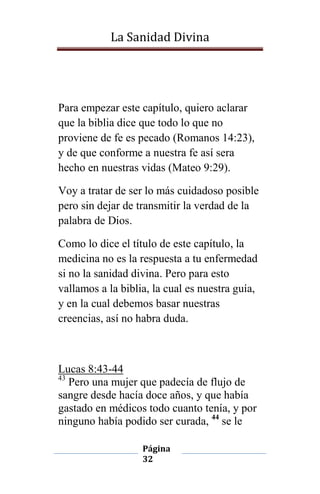 La Sanidad Divina

Para empezar este capítulo, quiero aclarar
que la biblia dice que todo lo que no
proviene de fe es pecado (Romanos 14:23),
y de que conforme a nuestra fe así sera
hecho en nuestras vidas (Mateo 9:29).
Voy a tratar de ser lo más cuidadoso posible
pero sin dejar de transmitir la verdad de la
palabra de Dios.
Como lo dice el título de este capítulo, la
medicina no es la respuesta a tu enfermedad
si no la sanidad divina. Pero para esto
vallamos a la biblia, la cual es nuestra guía,
y en la cual debemos basar nuestras
creencias, así no habra duda.

Lucas 8:43-44
43
Pero una mujer que padecía de flujo de
sangre desde hacía doce años, y que había
gastado en médicos todo cuanto tenía, y por
ninguno había podido ser curada, 44 se le
Página
32

 