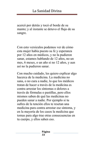 La Sanidad Divina

acercó por detrás y tocó el borde de su
manto; y al instante se detuvo el flujo de su
sangre.

Con esto versiculos podemos ver de cómo
esta mujer había puesto su fe y esperanza
por 12 años en médicos, y no la pudieron
sanar, estamos hablando de 12 años, no un
mes, 6 meses, o un año si no 12 años, y aun
así no la pudieron sanar.
Con mucho cuidado, les quiero explicar algo
hacerca de la medicina. La medicina no
sana, o no cura a nadie, lo que los médicos
tratan de hacer a través de la medicina es
contra arrestar los síntomas o dolores a
través de fórmulas o pastillas, pero ellos
mismos saben de qué las medicinas no
pueden sanar a nadie. Por ejemplo si tu
sufres de la tención ellos te resetan una
medicina para contra arrestar ese síntoma, y
en la mayoría de los casos la medicina que
tomas para algo trae otras consecuencias en
tu cuerpo, y ellos saben eso.

Página
33

 