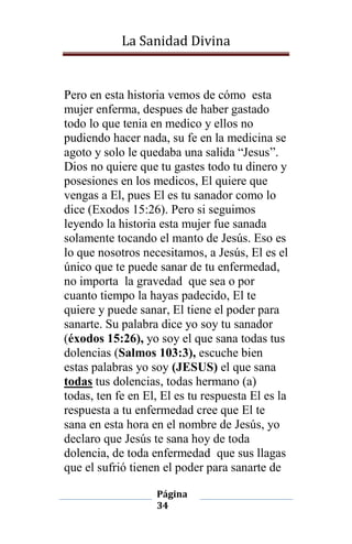 La Sanidad Divina

Pero en esta historia vemos de cómo esta
mujer enferma, despues de haber gastado
todo lo que tenia en medico y ellos no
pudiendo hacer nada, su fe en la medicina se
agoto y solo le quedaba una salida “Jesus”.
Dios no quiere que tu gastes todo tu dinero y
posesiones en los medicos, El quiere que
vengas a El, pues El es tu sanador como lo
dice (Exodos 15:26). Pero si seguimos
leyendo la historia esta mujer fue sanada
solamente tocando el manto de Jesús. Eso es
lo que nosotros necesitamos, a Jesús, El es el
único que te puede sanar de tu enfermedad,
no importa la gravedad que sea o por
cuanto tiempo la hayas padecido, El te
quiere y puede sanar, El tiene el poder para
sanarte. Su palabra dice yo soy tu sanador
(éxodos 15:26), yo soy el que sana todas tus
dolencias (Salmos 103:3), escuche bien
estas palabras yo soy (JESUS) el que sana
todas tus dolencias, todas hermano (a)
todas, ten fe en El, El es tu respuesta El es la
respuesta a tu enfermedad cree que El te
sana en esta hora en el nombre de Jesús, yo
declaro que Jesús te sana hoy de toda
dolencia, de toda enfermedad que sus llagas
que el sufrió tienen el poder para sanarte de
Página
34

 