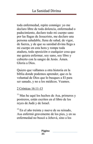 La Sanidad Divina

toda enfermedad, repite conmigo: yo me
declaro libre de toda dolencia, enfermedad o
padecimiento, declaro todo mi cuerpo sano
por las llagas de Jesucristo, me declaro una
persona saludable, llena de salud, de vigor,
de fuerza, y de que su sanidad divina llega a
mi cuerpo en esta hora y rompe toda
atadura, toda oposición o cualquier cosa que
me quiera enfermar, soy sano, soy libre y
cubierto con la sangre de Jesús. Amen.
Gloria a Dios.
Quiero que vallamos a otra historia en la
biblia donde podemos aprender, que es la
voluntad de Dios que lo busques a El para
ser sanado, y no a los médicos. Veamos.
2 Crónicas 16:11-13
11

Mas he aquí los hechos de Asa, primeros y
postreros, están escritos en el libro de los
reyes de Judá y de Israel.
12

En el año treinta y nueve de su reinado,
Asa enfermó gravemente de los pies, y en su
enfermedad no buscó a Jehová, sino a los

Página
35

 