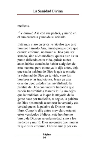 La Sanidad Divina

médicos.
13

Y durmió Asa con sus padres, y murió en
el año cuarenta y uno de su reinado.
Esta muy claro en estos versículos que este
hombre llamado Asa, murió porque dice que
cuando enfermo, no busco a Dios para ser
sanado, sino a los médicos, quizás este es un
punto delicado en tu vida, quizás nunca
antes habias escuchado hablar a alguien de
esta manera, pero como ya lo dije antes, deja
que sea la palabra de Dios la que te enseñe
la voluntad de Dios en tu vida, y no los
hombres o las tradiciones. Jesus en una
ocasión dijo: ustedes han invalidando la
palabra de Dios con vuestra tradición que
habéis transmitido (Marcos 7:13), no dejes
que la tradición, o lo que la mayoría de la
gente hace por tradición, te segue, la palabra
de Dios nos manda a conocer la verdad y esa
verdad que es la palabra de Dios te hara
libre. Como lo dije antes muy claro esta en
estos versículos bíblicos, este hombre no
busco de Dios en su enfermedad, sino a los
médicos y murió. Dios no quiere que mueras
ni que estes enfermo, Dios te ama y por eso
Página
36

 