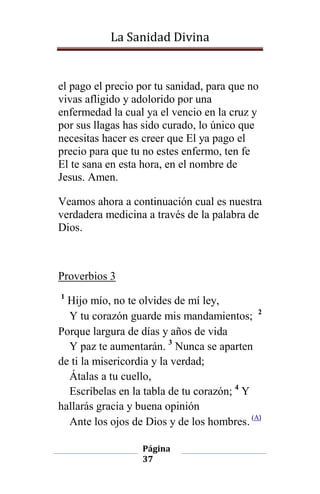 La Sanidad Divina

el pago el precio por tu sanidad, para que no
vivas afligido y adolorido por una
enfermedad la cual ya el vencio en la cruz y
por sus llagas has sido curado, lo único que
necesitas hacer es creer que El ya pago el
precio para que tu no estes enfermo, ten fe
El te sana en esta hora, en el nombre de
Jesus. Amen.
Veamos ahora a continuación cual es nuestra
verdadera medicina a través de la palabra de
Dios.

Proverbios 3
1

Hijo mío, no te olvides de mí ley,
Y tu corazón guarde mis mandamientos; 2
Porque largura de días y años de vida
Y paz te aumentarán. 3 Nunca se aparten
de ti la misericordia y la verdad;
Átalas a tu cuello,
Escríbelas en la tabla de tu corazón; 4 Y
hallarás gracia y buena opinión
Ante los ojos de Dios y de los hombres. (A)
Página
37

 