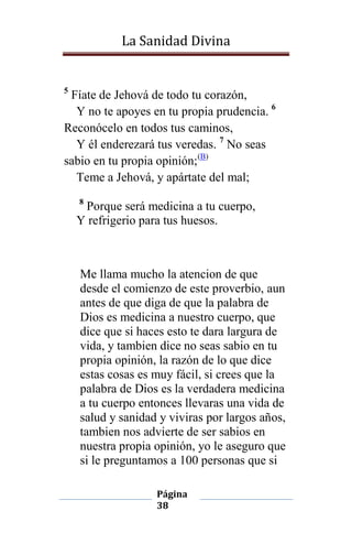 La Sanidad Divina

5

Fíate de Jehová de todo tu corazón,
Y no te apoyes en tu propia prudencia. 6
Reconócelo en todos tus caminos,
Y él enderezará tus veredas. 7 No seas
sabio en tu propia opinión;(B)
Teme a Jehová, y apártate del mal;
8

Porque será medicina a tu cuerpo,
Y refrigerio para tus huesos.

Me llama mucho la atencion de que
desde el comienzo de este proverbio, aun
antes de que diga de que la palabra de
Dios es medicina a nuestro cuerpo, que
dice que si haces esto te dara largura de
vida, y tambien dice no seas sabio en tu
propia opinión, la razón de lo que dice
estas cosas es muy fácil, si crees que la
palabra de Dios es la verdadera medicina
a tu cuerpo entonces llevaras una vida de
salud y sanidad y viviras por largos años,
tambien nos advierte de ser sabios en
nuestra propia opinión, yo le aseguro que
si le preguntamos a 100 personas que si
Página
38

 