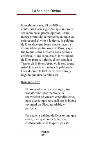 La Sanidad Divina

la medicina sana, 99 de 100 le
contestaran con seguridad que si, eso es
ser sabio en su propia opinión, Jesus
nunca promovio la medicina, aunque ya
existía cual el vino a la tierra, la palabra
de Dios dice que Jesus vino a hacer la
voluntad del padre, osea de Dios, y que
fue lo que Jesus hizo con cada persona
enferma, El las sano, esa es la voluntad
de Dios para su Iglesia, el ser sanada a
Traves de la fe en Jesus, yo le reto a que
usted le abra su corazón a la palabra de
Dios durante la lectura de este libro, y
haga lo que dice la biblia en
Romanos 12:2
No os conforméis a este siglo, sino
transformaos por medio de la
renovación de vuestro entendimiento,
para que comprobéis cuál sea la buena
voluntad de Dios, agradable y
perfecta.
Para que la palabra de Dios te tiga que
creer, o en que poner tu fe, y no
conformarter con lo que dice este
Página
39

 