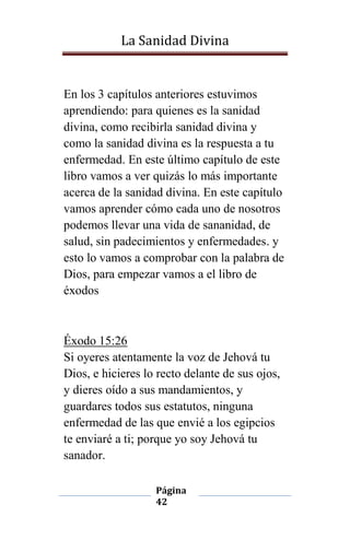 La Sanidad Divina

En los 3 capítulos anteriores estuvimos
aprendiendo: para quienes es la sanidad
divina, como recibirla sanidad divina y
como la sanidad divina es la respuesta a tu
enfermedad. En este último capítulo de este
libro vamos a ver quizás lo más importante
acerca de la sanidad divina. En este capítulo
vamos aprender cómo cada uno de nosotros
podemos llevar una vida de sananidad, de
salud, sin padecimientos y enfermedades. y
esto lo vamos a comprobar con la palabra de
Dios, para empezar vamos a el libro de
éxodos

Éxodo 15:26
Si oyeres atentamente la voz de Jehová tu
Dios, e hicieres lo recto delante de sus ojos,
y dieres oído a sus mandamientos, y
guardares todos sus estatutos, ninguna
enfermedad de las que envié a los egipcios
te enviaré a ti; porque yo soy Jehová tu
sanador.
Página
42

 