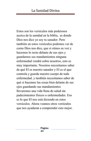 La Sanidad Divina

Estos son los versículos más poderosos
acerca de la sanidad en la biblia, es donde
Dios nos dice yo soy tu sanador. Pero
también en estos versículos podemos ver de
como Dios nos dice, que si oímos su voz y
hacemos lo recto delante de sus ojos y
guardamos sus mandamientos ninguna
enfermedad vendrá sobre nosotros, esto es
muy importante. Nosotros necesitamos saber
de qué El es nuestro sanador y El es el que
controla y guarda nuestro cuerpo de toda
enfermedad. y también necesitamos saber de
qué si hacemos las cosas bien delante de sus
ojos guardando sus mandamientos
llevaremos una vida llena de salud sin
padecimientos físicos o enfermedades. Eso
es lo que El nos está diciendo en estos
versículos. Ahora veamos otros versículos
que nos ayudaran a comprender esto mejor.

Página
43

 
