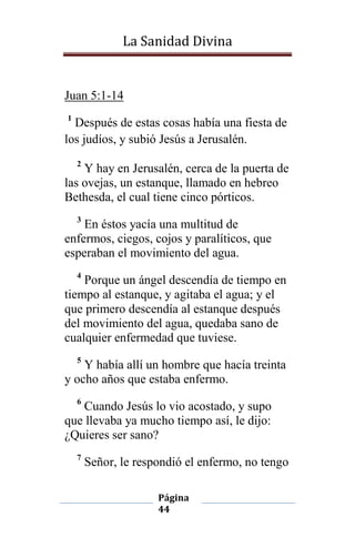 La Sanidad Divina

Juan 5:1-14
1

Después de estas cosas había una fiesta de
los judíos, y subió Jesús a Jerusalén.
2

Y hay en Jerusalén, cerca de la puerta de
las ovejas, un estanque, llamado en hebreo
Bethesda, el cual tiene cinco pórticos.
3

En éstos yacía una multitud de
enfermos, ciegos, cojos y paralíticos, que
esperaban el movimiento del agua.
4

Porque un ángel descendía de tiempo en
tiempo al estanque, y agitaba el agua; y el
que primero descendía al estanque después
del movimiento del agua, quedaba sano de
cualquier enfermedad que tuviese.
5

Y había allí un hombre que hacía treinta
y ocho años que estaba enfermo.
6

Cuando Jesús lo vio acostado, y supo
que llevaba ya mucho tiempo así, le dijo:
¿Quieres ser sano?
7

Señor, le respondió el enfermo, no tengo
Página
44

 