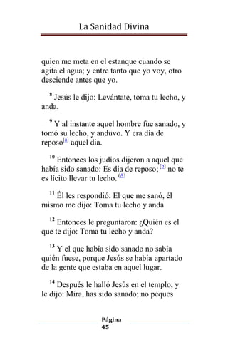 La Sanidad Divina

quien me meta en el estanque cuando se
agita el agua; y entre tanto que yo voy, otro
desciende antes que yo.
8

Jesús le dijo: Levántate, toma tu lecho, y
anda.
9

Y al instante aquel hombre fue sanado, y
tomó su lecho, y anduvo. Y era día de
reposo[a] aquel día.
10

Entonces los judíos dijeron a aquel que
había sido sanado: Es día de reposo; [b] no te
es lícito llevar tu lecho. (A)
11

Él les respondió: El que me sanó, él
mismo me dijo: Toma tu lecho y anda.
12

Entonces le preguntaron: ¿Quién es el
que te dijo: Toma tu lecho y anda?
13

Y el que había sido sanado no sabía
quién fuese, porque Jesús se había apartado
de la gente que estaba en aquel lugar.
14

Después le halló Jesús en el templo, y
le dijo: Mira, has sido sanado; no peques
Página
45

 