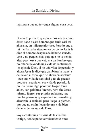 La Sanidad Divina

más, para que no te venga alguna cosa peor.

Bueno lo primero que podemos ver es como
Jesus sano a este hombre que tenia casi 40
años sin, un milagro glorioso. Pero lo que a
mí me llama la atención es de como Jesús le
dice al hombre después de haberle sanado,
vete y no peques más para que no te venga
algo peor, ósea que este era un hombre que
no estaba llevando una vida de santidad en
los ojos de Dios, si no una vida de pecado, y
ahora Jesus le dice que cambiara la manera
de llevar su vida, que de ahora en adelante
lleve una vida de santidad y no de pecado
porque si sequia en esa vida de pecado, le
podria venir algo peor que lo que tenía
antes, son palabras Fuertes, pero fue Jesús
mismo, fueron sus propias palabras, hay
mucha personas que quieren ser sanadas, y
alcanzan la sanidad, pero luego la pierden,
por que no están llevando una vida bien
delante de los ojos de Dios.
voy a contar una historia de la cual fue
testigo, donde pude ver vivamente estos
Página
46

 