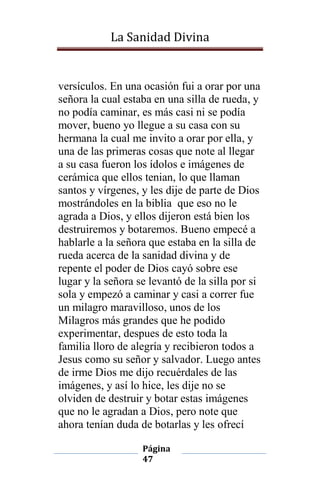 La Sanidad Divina

versículos. En una ocasión fui a orar por una
señora la cual estaba en una silla de rueda, y
no podía caminar, es más casi ni se podía
mover, bueno yo llegue a su casa con su
hermana la cual me invito a orar por ella, y
una de las primeras cosas que note al llegar
a su casa fueron los ídolos e imágenes de
cerámica que ellos tenian, lo que llaman
santos y vírgenes, y les dije de parte de Dios
mostrándoles en la biblia que eso no le
agrada a Dios, y ellos dijeron está bien los
destruiremos y botaremos. Bueno empecé a
hablarle a la señora que estaba en la silla de
rueda acerca de la sanidad divina y de
repente el poder de Dios cayó sobre ese
lugar y la señora se levantó de la silla por si
sola y empezó a caminar y casi a correr fue
un milagro maravilloso, unos de los
Milagros más grandes que he podido
experimentar, despues de esto toda la
familia lloro de alegría y recibieron todos a
Jesus como su señor y salvador. Luego antes
de irme Dios me dijo recuérdales de las
imágenes, y así lo hice, les dije no se
olviden de destruir y botar estas imágenes
que no le agradan a Dios, pero note que
ahora tenían duda de botarlas y les ofrecí
Página
47

 