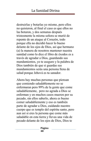La Sanidad Divina

destruirlas y botarlas yo mismo, pero ellos
no quisieron, al final el caso es que ellos no
las botaron, y dos semanas después
tristesmente la misma señora se murió de
repente de un ataque al Corazón, todo
porque ella no decidió hacer lo bueno
delante de los ojos de Dios, así que hermano
(a) la manera de nosotros mantener nuestra
sanidad como lo dice el libro de éxodos es a
través de agradar a Dios, guardando sus
mandamientos, yo te aseguro y la palabra de
Dios también de que si guardas sus
mandamientos serás una persona llena de
salud porque Jehová es tu sanador.
Ahora hay muchas personas que piensan
que comiendo saludablemente no se
enfermaran pero 99% de la gente que come
saludablemente, pero no agrada a Dios se
enferman y en muchos casos mueren por su
pecado, sin ellos saberlo, ahora es bueno
comer saludablemente y eso es también
parte de agradar a Dios, cuidando nuestro
cuerpo que es templo del espíritu santo, pero
aun así si eres la persona que come más
saludable en esta tierra y llevas una vida de
pecado delante de los ojos de Dios, Dios te
Página
48

 