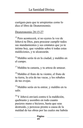 La Sanidad Divina

castigara para que te arrepientas como lo
dice el libro de Deuteronomio.
Deuteronomio 28:15-27
15

Pero acontecerá, si no oyeres la voz de
Jehová tu Dios, para procurar cumplir todos
sus mandamientos y sus estatutos que yo te
intimo hoy, que vendrán sobre ti todas estas
maldiciones, y te alcanzarán.
16

Maldito serás tú en la ciudad, y maldito en
el campo.
17

Maldita tu canasta, y tu artesa de amasar.

18

Maldito el fruto de tu vientre, el fruto de
tu tierra, la cría de tus vacas, y los rebaños
de tus ovejas.
19

Maldito serás en tu entrar, y maldito en tu
salir.
20

Y Jehová enviará contra ti la maldición,
quebranto y asombro en todo cuanto
pusieres mano e hicieres, hasta que seas
destruido, y perezcas pronto a causa de la
maldad de tus obras por las cuales me habrás
Página
49

 