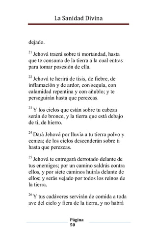 La Sanidad Divina

dejado.
21

Jehová traerá sobre ti mortandad, hasta
que te consuma de la tierra a la cual entras
para tomar posesión de ella.
22

Jehová te herirá de tisis, de fiebre, de
inflamación y de ardor, con sequía, con
calamidad repentina y con añublo; y te
perseguirán hasta que perezcas.
23

Y los cielos que están sobre tu cabeza
serán de bronce, y la tierra que está debajo
de ti, de hierro.
24

Dará Jehová por lluvia a tu tierra polvo y
ceniza; de los cielos descenderán sobre ti
hasta que perezcas.
25

Jehová te entregará derrotado delante de
tus enemigos; por un camino saldrás contra
ellos, y por siete caminos huirás delante de
ellos; y serás vejado por todos los reinos de
la tierra.
26

Y tus cadáveres servirán de comida a toda
ave del cielo y fiera de la tierra, y no habrá
Página
50

 