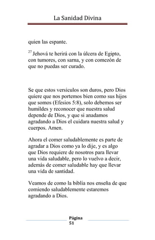 La Sanidad Divina

quien las espante.
27

Jehová te herirá con la úlcera de Egipto,
con tumores, con sarna, y con comezón de
que no puedas ser curado.

Se que estos versiculos son duros, pero Dios
quiere que nos portemos bien como sus hijos
que somos (Efesios 5:8), solo debemos ser
humildes y reconocer que nuestra salud
depende de Dios, y que si anadamos
agradando a Dios el cuidara nuestra salud y
cuerpos. Amen.
Ahora el comer saludablemente es parte de
agradar a Dios como ya lo dije, y es algo
que Dios requiere de nosotros para llevar
una vida saludable, pero lo vuelvo a decir,
además de comer saludable hay que llevar
una vida de santidad.
Veamos de como la biblia nos enseña de que
comiendo saludablemente estaremos
agradando a Dios.

Página
51

 