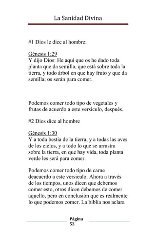 La Sanidad Divina

#1 Dios le dice al hombre:
Génesis 1:29
Y dijo Dios: He aquí que os he dado toda
planta que da semilla, que está sobre toda la
tierra, y todo árbol en que hay fruto y que da
semilla; os serán para comer.

Podemos comer todo tipo de vegetales y
frutas de acuerdo a este versículo, después.
#2 Dios dice al hombre
Génesis 1:30
Y a toda bestia de la tierra, y a todas las aves
de los cielos, y a todo lo que se arrastra
sobre la tierra, en que hay vida, toda planta
verde les será para comer.
Podemos comer todo tipo de carne
deacuerdo a este versiculo. Ahora a través
de los tiempos, unos dicen que debemos
comer esto, otros dicen debemos de comer
aquello, pero en conclusión que es realmente
lo que podemos comer. La biblia nos aclara
Página
52

 