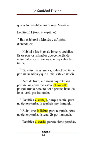La Sanidad Divina

que es lo que debemos comer. Veamos.
Levítico 11 (todo el capitulo)
1

Habló Jehová a Moisés y a Aarón,
diciéndoles:
2

Hablad a los hijos de Israel y decidles:
Estos son los animales que comeréis de
entre todos los animales que hay sobre la
tierra.
3

De entre los animales, todo el que tiene
pezuña hendida y que rumia, éste comeréis.
4

Pero de los que rumian o que tienen
pezuña, no comeréis éstos: el camello,
porque rumia pero no tiene pezuña hendida,
lo tendréis por inmundo.
5

También el conejo, porque rumia, pero
no tiene pezuña, lo tendréis por inmundo.
6

Asimismo la liebre, porque rumia, pero
no tiene pezuña, la tendréis por inmunda.
7

También el cerdo, porque tiene pezuñas,
Página
53

 