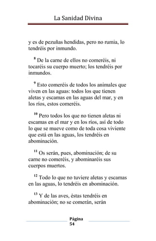 La Sanidad Divina

y es de pezuñas hendidas, pero no rumia, lo
tendréis por inmundo.
8

De la carne de ellos no comeréis, ni
tocaréis su cuerpo muerto; los tendréis por
inmundos.
9

Esto comeréis de todos los animales que
viven en las aguas: todos los que tienen
aletas y escamas en las aguas del mar, y en
los ríos, estos comeréis.
10

Pero todos los que no tienen aletas ni
escamas en el mar y en los ríos, así de todo
lo que se mueve como de toda cosa viviente
que está en las aguas, los tendréis en
abominación.
11

Os serán, pues, abominación; de su
carne no comeréis, y abominaréis sus
cuerpos muertos.
12

Todo lo que no tuviere aletas y escamas
en las aguas, lo tendréis en abominación.
13

Y de las aves, éstas tendréis en
abominación; no se comerán, serán
Página
54

 