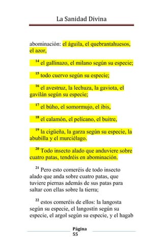 La Sanidad Divina

abominación: el águila, el quebrantahuesos,
el azor,
14

el gallinazo, el milano según su especie;

15

todo cuervo según su especie;

16

el avestruz, la lechuza, la gaviota, el
gavilán según su especie;
17

el búho, el somormujo, el ibis,

18

el calamón, el pelícano, el buitre,

19

la cigüeña, la garza según su especie, la
abubilla y el murciélago.
20

Todo insecto alado que anduviere sobre
cuatro patas, tendréis en abominación.
21

Pero esto comeréis de todo insecto
alado que anda sobre cuatro patas, que
tuviere piernas además de sus patas para
saltar con ellas sobre la tierra;
22

estos comeréis de ellos: la langosta
según su especie, el langostín según su
especie, el argol según su especie, y el hagab
Página
55

 