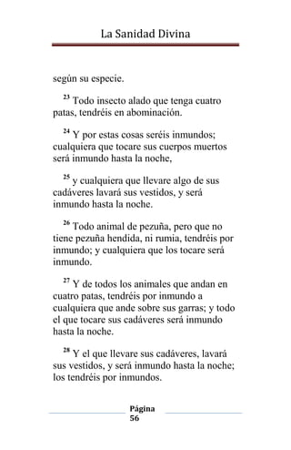 La Sanidad Divina

según su especie.
23

Todo insecto alado que tenga cuatro
patas, tendréis en abominación.
24

Y por estas cosas seréis inmundos;
cualquiera que tocare sus cuerpos muertos
será inmundo hasta la noche,
25

y cualquiera que llevare algo de sus
cadáveres lavará sus vestidos, y será
inmundo hasta la noche.
26

Todo animal de pezuña, pero que no
tiene pezuña hendida, ni rumia, tendréis por
inmundo; y cualquiera que los tocare será
inmundo.
27

Y de todos los animales que andan en
cuatro patas, tendréis por inmundo a
cualquiera que ande sobre sus garras; y todo
el que tocare sus cadáveres será inmundo
hasta la noche.
28

Y el que llevare sus cadáveres, lavará
sus vestidos, y será inmundo hasta la noche;
los tendréis por inmundos.
Página
56

 