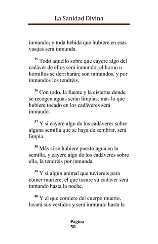 La Sanidad Divina

inmundo; y toda bebida que hubiere en esas
vasijas será inmunda.
35

Todo aquello sobre que cayere algo del
cadáver de ellos será inmundo; el horno u
hornillos se derribarán; son inmundos, y por
inmundos los tendréis.
36

Con todo, la fuente y la cisterna donde
se recogen aguas serán limpias; mas lo que
hubiere tocado en los cadáveres será
inmundo.
37

Y si cayere algo de los cadáveres sobre
alguna semilla que se haya de sembrar, será
limpia.
38

Más si se hubiere puesto agua en la
semilla, y cayere algo de los cadáveres sobre
ella, la tendréis por inmunda.
39

Y si algún animal que tuviereis para
comer muriere, el que tocare su cadáver será
inmundo hasta la noche.
40

Y el que comiere del cuerpo muerto,
lavará sus vestidos y será inmundo hasta la
Página
58

 