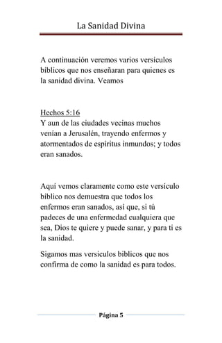 La Sanidad Divina

A continuación veremos varios versículos
bíblicos que nos enseñaran para quienes es
la sanidad divina. Veamos

Hechos 5:16
Y aun de las ciudades vecinas muchos
venían a Jerusalén, trayendo enfermos y
atormentados de espíritus inmundos; y todos
eran sanados.

Aquí vemos claramente como este versículo
bíblico nos demuestra que todos los
enfermos eran sanados, así que, si tú
padeces de una enfermedad cualquiera que
sea, Dios te quiere y puede sanar, y para ti es
la sanidad.
Sigamos mas versiculos biblicos que nos
confirma de como la sanidad es para todos.

Página 5

 