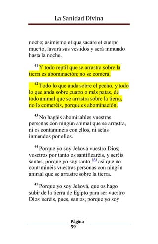 La Sanidad Divina

noche; asimismo el que sacare el cuerpo
muerto, lavará sus vestidos y será inmundo
hasta la noche.
41

Y todo reptil que se arrastra sobre la
tierra es abominación; no se comerá.
42

Todo lo que anda sobre el pecho, y todo
lo que anda sobre cuatro o más patas, de
todo animal que se arrastra sobre la tierra,
no lo comeréis, porque es abominación.
43

No hagáis abominables vuestras
personas con ningún animal que se arrastra,
ni os contaminéis con ellos, ni seáis
inmundos por ellos.
44

Porque yo soy Jehová vuestro Dios;
vosotros por tanto os santificaréis, y seréis
santos, porque yo soy santo;(A) así que no
contaminéis vuestras personas con ningún
animal que se arrastre sobre la tierra.
45

Porque yo soy Jehová, que os hago
subir de la tierra de Egipto para ser vuestro
Dios: seréis, pues, santos, porque yo soy

Página
59

 