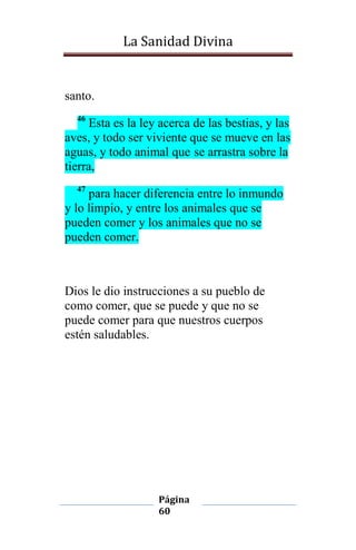 La Sanidad Divina

santo.
46

Esta es la ley acerca de las bestias, y las
aves, y todo ser viviente que se mueve en las
aguas, y todo animal que se arrastra sobre la
tierra,
47

para hacer diferencia entre lo inmundo
y lo limpio, y entre los animales que se
pueden comer y los animales que no se
pueden comer.

Dios le dio instrucciones a su pueblo de
como comer, que se puede y que no se
puede comer para que nuestros cuerpos
estén saludables.

Página
60

 