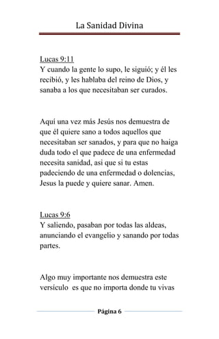La Sanidad Divina

Lucas 9:11
Y cuando la gente lo supo, le siguió; y él les
recibió, y les hablaba del reino de Dios, y
sanaba a los que necesitaban ser curados.

Aquí una vez más Jesús nos demuestra de
que él quiere sano a todos aquellos que
necesitaban ser sanados, y para que no haiga
duda todo el que padece de una enfermedad
necesita sanidad, asi que si tu estas
padeciendo de una enfermedad o dolencias,
Jesus la puede y quiere sanar. Amen.

Lucas 9:6
Y saliendo, pasaban por todas las aldeas,
anunciando el evangelio y sanando por todas
partes.

Algo muy importante nos demuestra este
versículo es que no importa donde tu vivas
Página 6

 