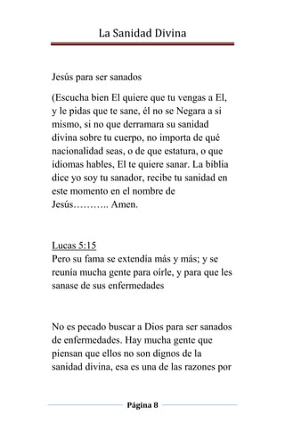 La Sanidad Divina

Jesús para ser sanados
(Escucha bien El quiere que tu vengas a El,
y le pidas que te sane, él no se Negara a si
mismo, si no que derramara su sanidad
divina sobre tu cuerpo, no importa de qué
nacionalidad seas, o de que estatura, o que
idiomas hables, El te quiere sanar. La biblia
dice yo soy tu sanador, recibe tu sanidad en
este momento en el nombre de
Jesús……….. Amen.

Lucas 5:15
Pero su fama se extendía más y más; y se
reunía mucha gente para oírle, y para que les
sanase de sus enfermedades

No es pecado buscar a Dios para ser sanados
de enfermedades. Hay mucha gente que
piensan que ellos no son dignos de la
sanidad divina, esa es una de las razones por

Página 8

 