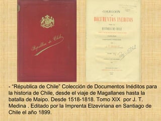 - “Républica de Chile” Colección de Documentos Inéditos para
la historia de Chile, desde el viaje de Magallanes hasta la
batalla de Maipo. Desde 1518-1818. Tomo XIX por J. T.
Medina . Editado por la Imprenta Elzeviriana en Santiago de
Chile el año 1899.
 