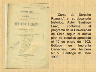 - “Curso de Derecho
Romano”, en su desarrollo
histórico. Autor Santiago
Lazo,      conforme      al
programa de la Universidad
de Chile según el nuevo
plan de estudios aprobado
el 10 de enero de 1902.
Editado     en    Imprenta
Cervantes, calle bandera
N° 50, Santiago de Chile
1903.
 